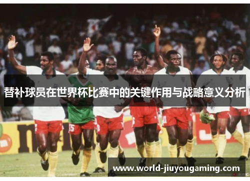 替补球员在世界杯比赛中的关键作用与战略意义分析