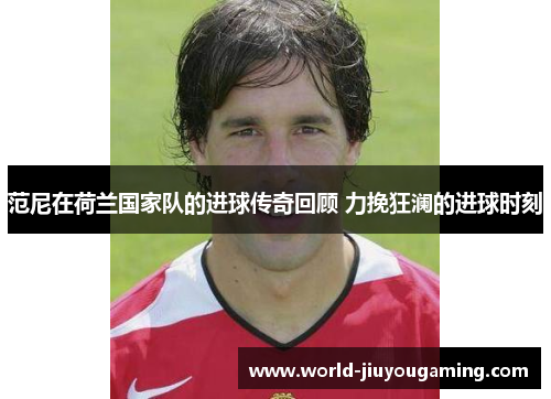 范尼在荷兰国家队的进球传奇回顾 力挽狂澜的进球时刻