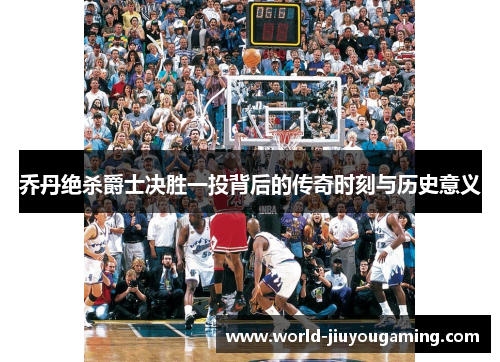 乔丹绝杀爵士决胜一投背后的传奇时刻与历史意义