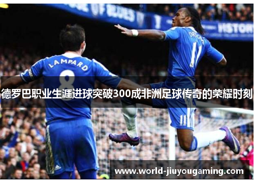 德罗巴职业生涯进球突破300成非洲足球传奇的荣耀时刻