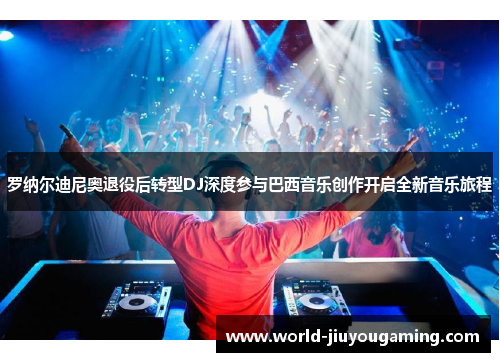 罗纳尔迪尼奥退役后转型DJ深度参与巴西音乐创作开启全新音乐旅程