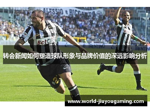 转会新闻如何塑造球队形象与品牌价值的深远影响分析
