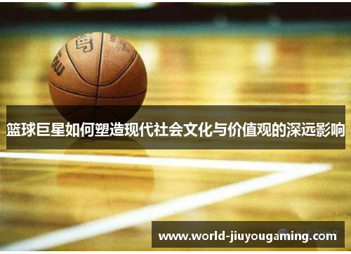 篮球巨星如何塑造现代社会文化与价值观的深远影响