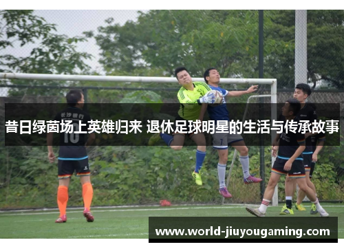 昔日绿茵场上英雄归来 退休足球明星的生活与传承故事