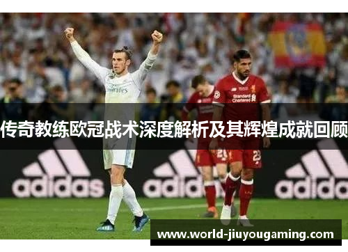 传奇教练欧冠战术深度解析及其辉煌成就回顾