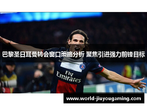 巴黎圣日耳曼转会窗口策略分析 聚焦引进强力前锋目标