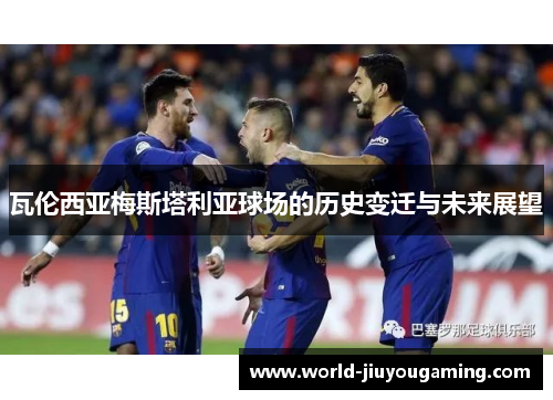 瓦伦西亚梅斯塔利亚球场的历史变迁与未来展望