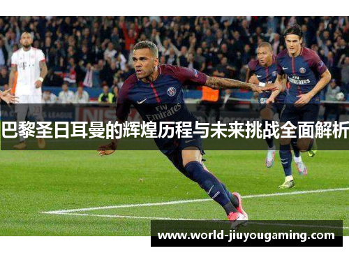 巴黎圣日耳曼的辉煌历程与未来挑战全面解析