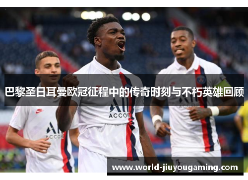 巴黎圣日耳曼欧冠征程中的传奇时刻与不朽英雄回顾