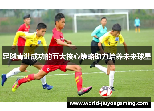足球青训成功的五大核心策略助力培养未来球星