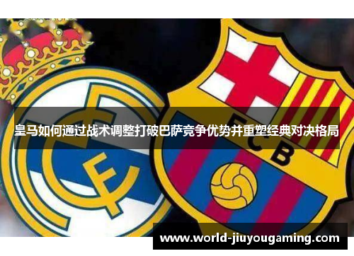 皇马如何通过战术调整打破巴萨竞争优势并重塑经典对决格局