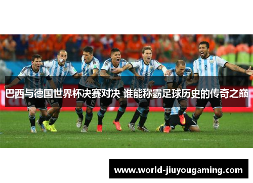巴西与德国世界杯决赛对决 谁能称霸足球历史的传奇之巅