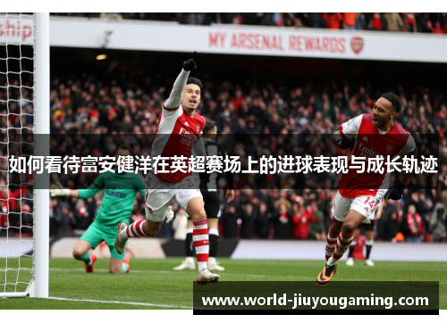 如何看待富安健洋在英超赛场上的进球表现与成长轨迹 如何看待富安健洋在英超赛场上的进球表现与成长轨迹