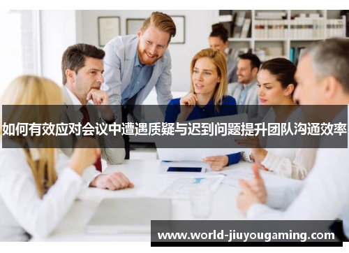 如何有效应对会议中遭遇质疑与迟到问题提升团队沟通效率 如何有效应对会议中遭遇质疑与迟到问题提升团队沟通效率