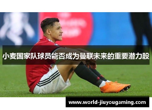 小麦国家队球员能否成为曼联未来的重要潜力股 小麦国家队球员能否成为曼联未来的重要潜力股