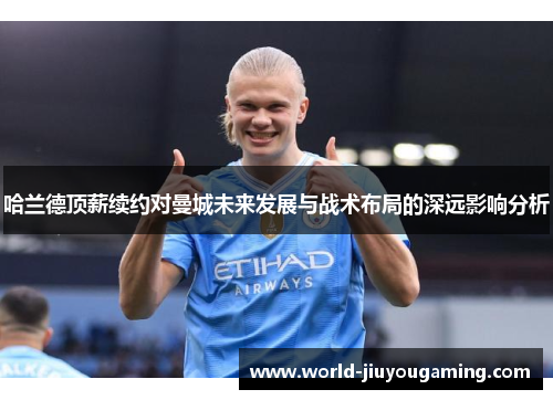 哈兰德顶薪续约对曼城未来发展与战术布局的深远影响分析 哈兰德顶薪续约对曼城未来发展与战术布局的深远影响分析