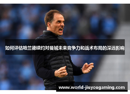 如何评估哈兰德续约对曼城未来竞争力和战术布局的深远影响 如何评估哈兰德续约对曼城未来竞争力和战术布局的深远影响