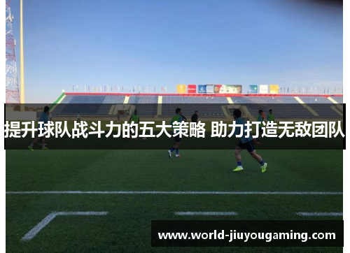 提升球队战斗力的五大策略 助力打造无敌团队 提升球队战斗力的五大策略 助力打造无敌团队