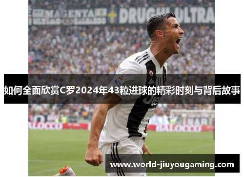 如何全面欣赏C罗2024年43粒进球的精彩时刻与背后故事
