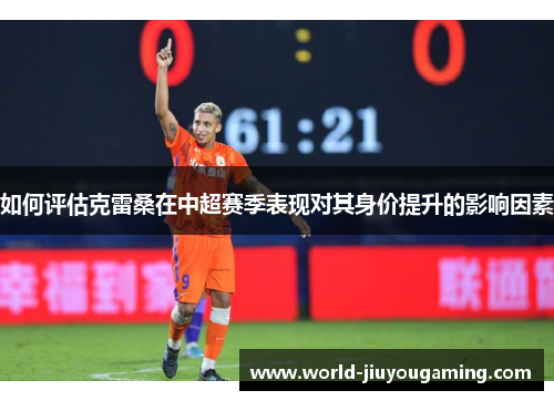 如何评估克雷桑在中超赛季表现对其身价提升的影响因素 如何评估克雷桑在中超赛季表现对其身价提升的影响因素