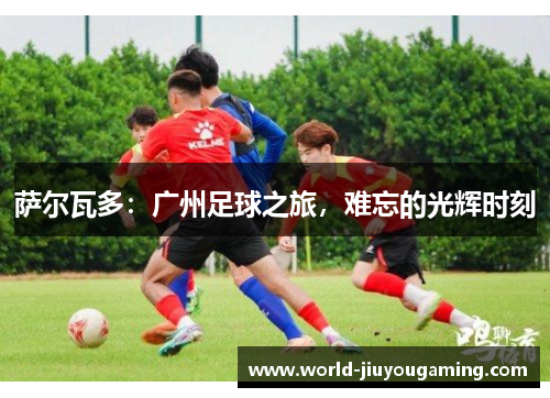 萨尔瓦多:广州足球之旅,难忘的光辉时刻 萨尔瓦多:广州足球之旅,难忘的光辉时刻