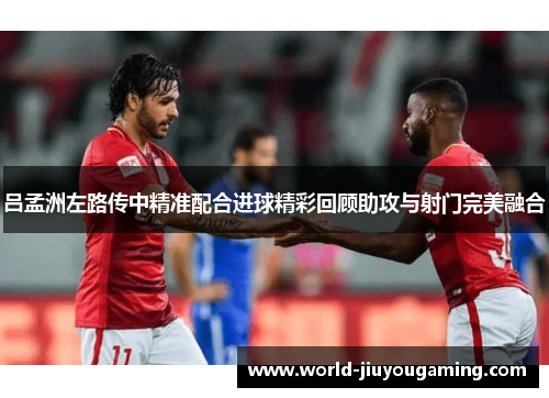吕孟洲左路传中精准配合进球精彩回顾助攻与射门完美融合