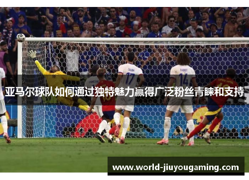 亚马尔球队如何通过独特魅力赢得广泛粉丝青睐和支持 亚马尔球队如何通过独特魅力赢得广泛粉丝青睐和支持