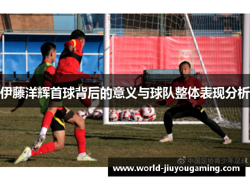 伊藤洋辉首球背后的意义与球队整体表现分析 伊藤洋辉首球背后的意义与球队整体表现分析