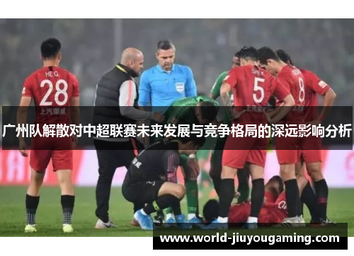 广州队解散对中超联赛未来发展与竞争格局的深远影响分析