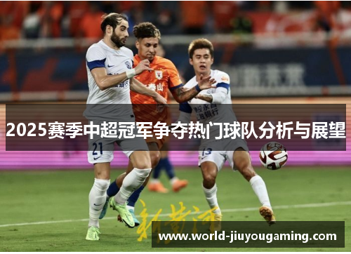 2025赛季中超冠军争夺热门球队分析与展望 2025赛季中超冠军争夺热门球队分析与展望