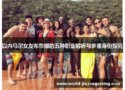 以内马尔女友布鲁娜的五种职业解析与多重身份探究 以内马尔女友布鲁娜的五种职业解析与多重身份探究