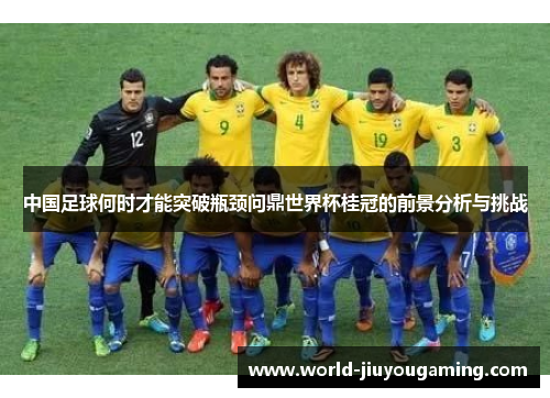 中国足球何时才能突破瓶颈问鼎世界杯桂冠的前景分析与挑战 中国足球何时才能突破瓶颈问鼎世界杯桂冠的前景分析与挑战