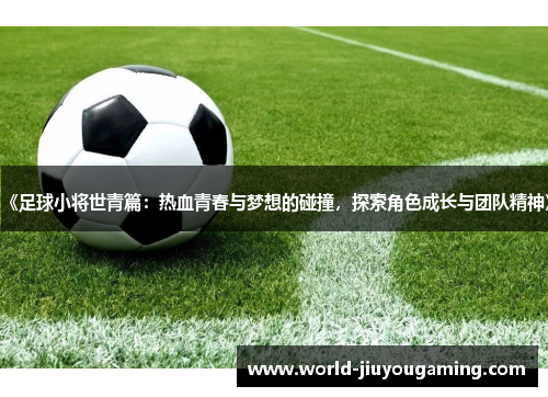 《足球小将世青篇:热血青春与梦想的碰撞,探索角色成长与团队精神》 《足球小将世青篇:热血青春与梦想的碰撞,探索角色成长与团队精神》