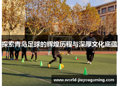 探索青岛足球的辉煌历程与深厚文化底蕴 探索青岛足球的辉煌历程与深厚文化底蕴