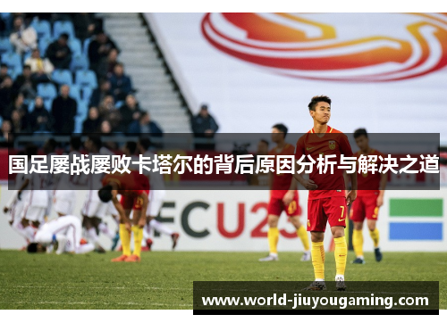 国足屡战屡败卡塔尔的背后原因分析与解决之道 国足屡战屡败卡塔尔的背后原因分析与解决之道
