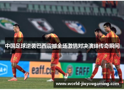 中国足球逆袭巴西震撼全场激情对决演绎传奇瞬间 中国足球逆袭巴西震撼全场激情对决演绎传奇瞬间