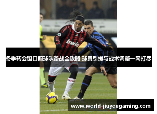 冬季转会窗口前球队备战全攻略 球员引援与战术调整一网打尽