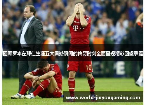 回顾罗本在拜仁生涯五大震撼瞬间的传奇时刻全面呈现精彩回望录篇