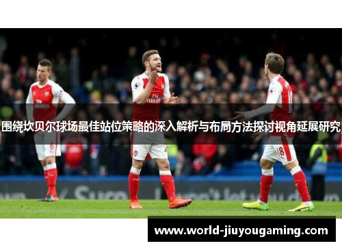 围绕坎贝尔球场最佳站位策略的深入解析与布局方法探讨视角延展研究