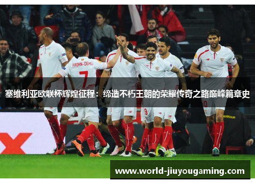 塞维利亚欧联杯辉煌征程：缔造不朽王朝的荣耀传奇之路巅峰篇章史