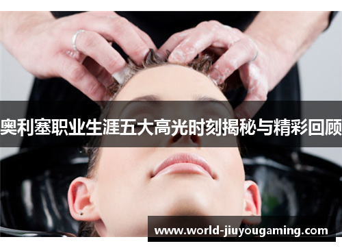 奥利塞职业生涯五大高光时刻揭秘与精彩回顾