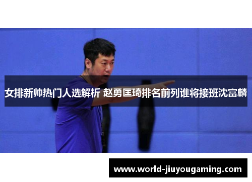 女排新帅热门人选解析 赵勇匡琦排名前列谁将接班沈富麟