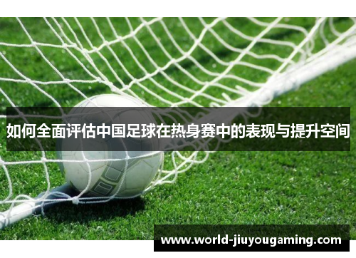 如何全面评估中国足球在热身赛中的表现与提升空间