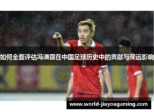 如何全面评估冯潇霆在中国足球历史中的贡献与深远影响 如何全面评估冯潇霆在中国足球历史中的贡献与深远影响