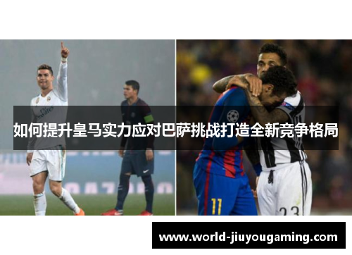 如何提升皇马实力应对巴萨挑战打造全新竞争格局 如何提升皇马实力应对巴萨挑战打造全新竞争格局