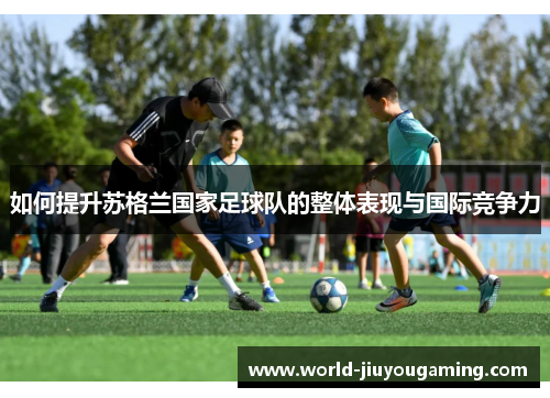 如何提升苏格兰国家足球队的整体表现与国际竞争力 如何提升苏格兰国家足球队的整体表现与国际竞争力