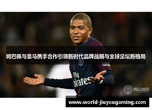 姆巴佩与皇马携手合作引领新时代品牌战略与全球足坛新格局